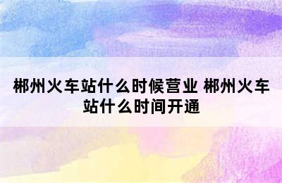 郴州火车站什么时候营业 郴州火车站什么时间开通